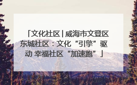 文化社区│威海市文登区东城社区：文化“引擎”驱动 幸福社区“加速跑”
