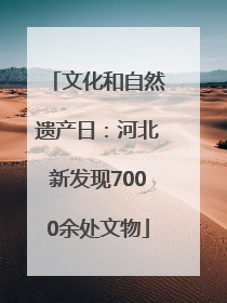 文化和自然遗产日：河北新发现7000余处文物