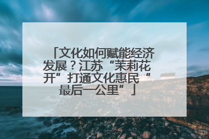 文化如何赋能经济发展？江苏“茉莉花开”打通文化惠民“最后一公里”