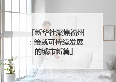 新华社聚焦福州：绘就可持续发展的城市新篇