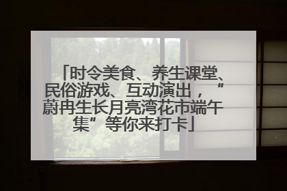 时令美食、养生课堂、民俗游戏、互动演出，“蔚冉生长月亮湾花市端午集”等你来打卡