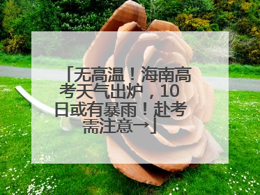 无高温！海南高考天气出炉，10日或有暴雨！赴考需注意→
