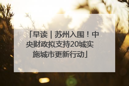 早读｜苏州入围！中央财政拟支持20城实施城市更新行动