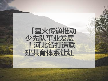 星火传递推动少先队事业发展！河北省打造联建共育体系让红领巾更鲜艳