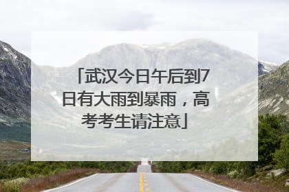 武汉今日午后到7日有大雨到暴雨，高考考生请注意