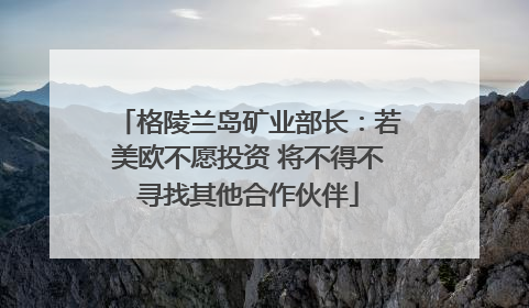 格陵兰岛矿业部长：若美欧不愿投资 将不得不寻找其他合作伙伴