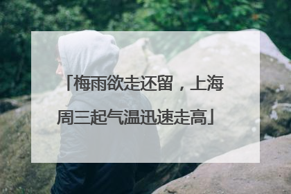 梅雨欲走还留，上海周三起气温迅速走高