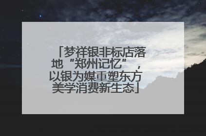 梦祥银非标店落地“郑州记忆”，以银为媒重塑东方美学消费新生态
