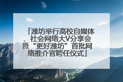 潍坊举行高校自媒体、社会网络大V分享会暨“更好潍坊”首批网络推介官聘任仪式