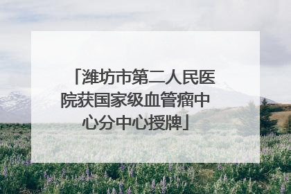 潍坊市第二人民医院获国家级血管瘤中心分中心授牌