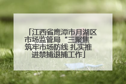 江西省鹰潭市月湖区市场监管局“三聚焦”筑牢市场防线 扎实推进禁捕退捕工作