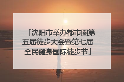 沈阳市举办都市圈第五届徒步大会暨第七届全民健身国际徒步节