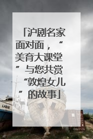 沪剧名家面对面，“美育大课堂”与您共赏“敦煌女儿”的故事