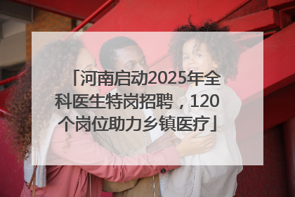 河南启动2025年全科医生特岗招聘，120个岗位助力乡镇医疗