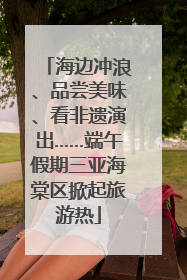 海边冲浪、品尝美味、看非遗演出……端午假期三亚海棠区掀起旅游热