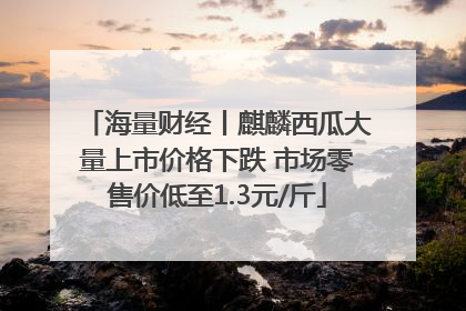 海量财经丨麒麟西瓜大量上市价格下跌 市场零售价低至1.3元/斤