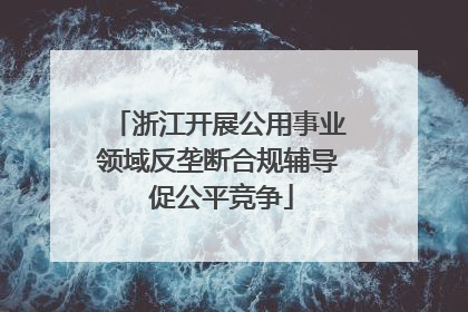 浙江开展公用事业领域反垄断合规辅导 促公平竞争