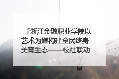 浙江金融职业学院以艺术为媒构建全民终身美育生态——校社联动共谱美育新篇章