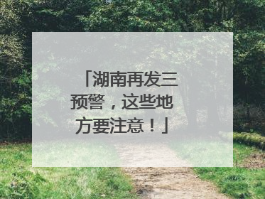 湖南再发三预警，这些地方要注意！