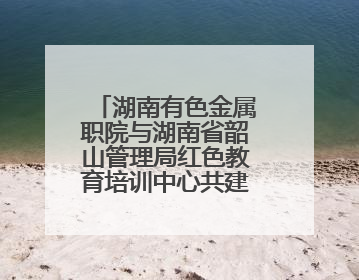 湖南有色金属职院与湖南省韶山管理局红色教育培训中心共建“大思政课”实践教学基地