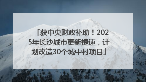 获中央财政补助！2025年长沙城市更新提速，计划改造30个城中村项目