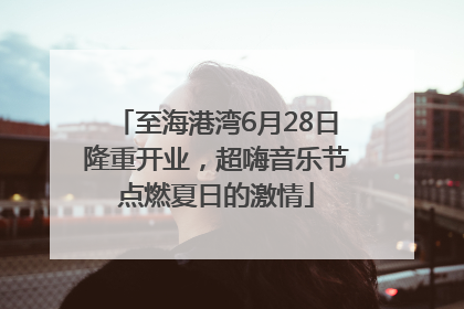 至海港湾6月28日隆重开业，超嗨音乐节点燃夏日的激情
