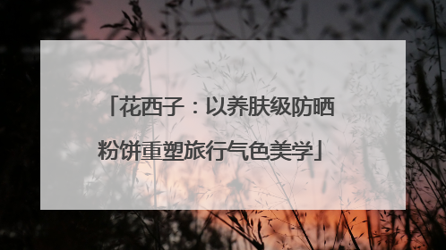 花西子：以养肤级防晒粉饼重塑旅行气色美学