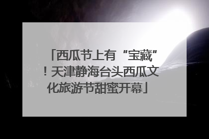 西瓜节上有“宝藏”！天津静海台头西瓜文化旅游节甜蜜开幕