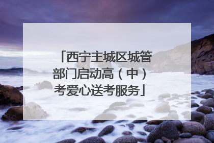 西宁主城区城管部门启动高（中）考爱心送考服务