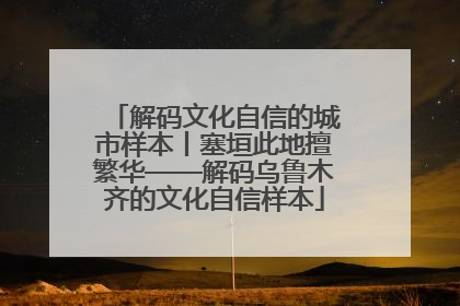 解码文化自信的城市样本丨塞垣此地擅繁华——解码乌鲁木齐的文化自信样本