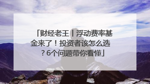 财经老王丨浮动费率基金来了！投资者该怎么选？6个问题带你看懂