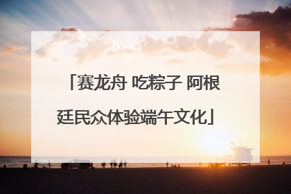 赛龙舟 吃粽子 阿根廷民众体验端午文化
