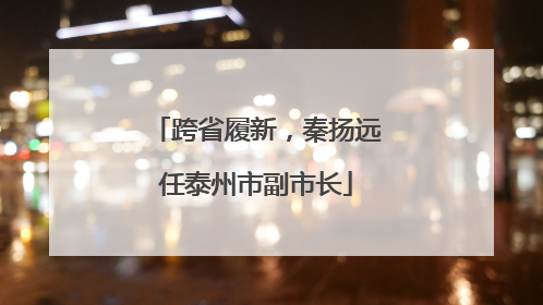 跨省履新，秦扬远任泰州市副市长
