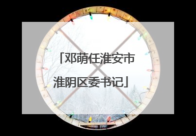 邓萌任淮安市淮阴区委书记