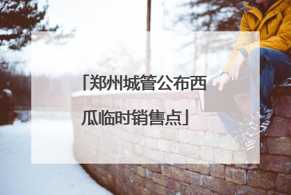 郑州城管公布西瓜临时销售点