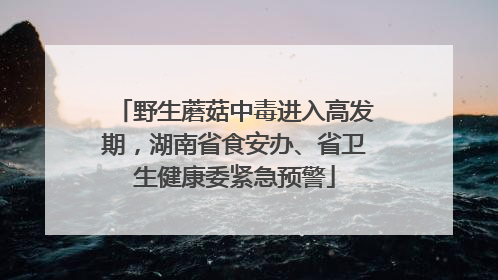 野生蘑菇中毒进入高发期，湖南省食安办、省卫生健康委紧急预警
