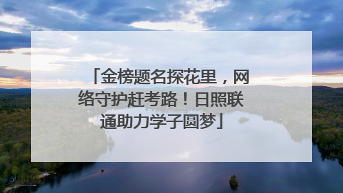 金榜题名探花里，网络守护赶考路！日照联通助力学子圆梦