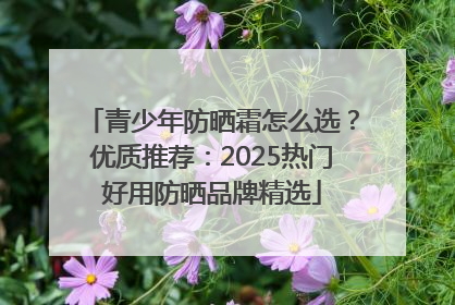 青少年防晒霜怎么选？优质推荐：2025热门好用防晒品牌精选