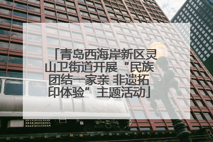 青岛西海岸新区灵山卫街道开展“民族团结一家亲 非遗拓印体验”主题活动