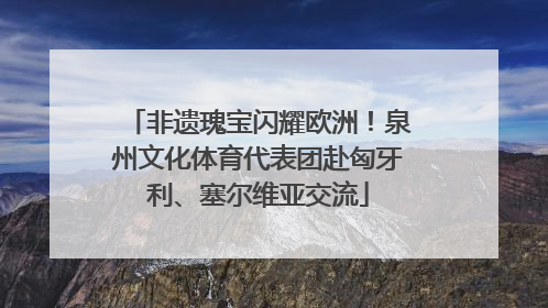 非遗瑰宝闪耀欧洲！泉州文化体育代表团赴匈牙利、塞尔维亚交流