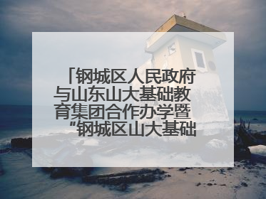 钢城区人民政府与山东山大基础教育集团合作办学暨“钢城区山大基础教育品质提升联盟”签约揭牌活动举行