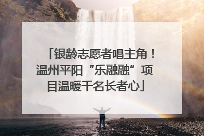 银龄志愿者唱主角！温州平阳“乐融融”项目温暖千名长者心
