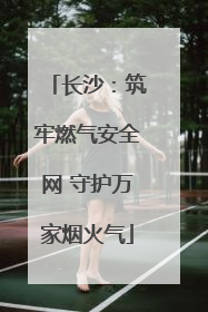 长沙：筑牢燃气安全网 守护万家烟火气
