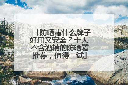 防晒霜什么牌子好用又安全？十大不含酒精的防晒霜推荐，值得一试