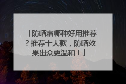 防晒霜哪种好用推荐？推荐十大款，防晒效果出众更温和！