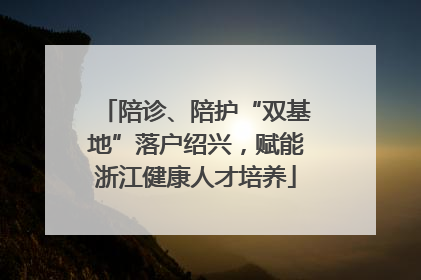陪诊、陪护“双基地”落户绍兴，赋能浙江健康人才培养