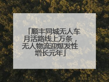 顺丰同城无人车月活路线上万条，无人物流迎爆发性增长元年