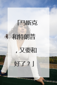 马斯克和特朗普，又要和好了？