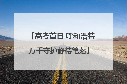 高考首日 呼和浩特万千守护静待笔落