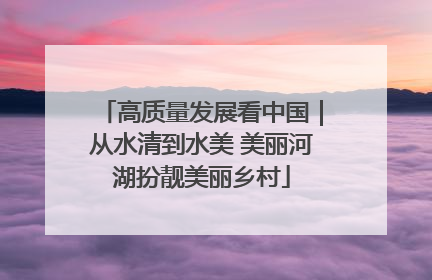 高质量发展看中国｜从水清到水美 美丽河湖扮靓美丽乡村